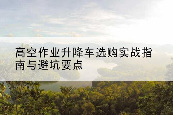 樊城升降车怎么选-高空作业升降车选购实战指南与避坑要点