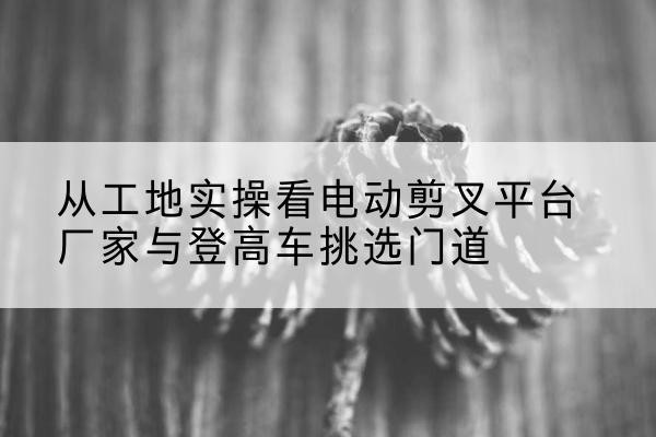 樊城电动剪叉升降平台厂家-从工地实操看电动剪叉平台厂家与登高车挑选门道