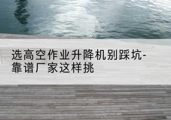 樊城剪叉式升降机厂家-选高空作业升降机别踩坑-靠谱厂家这样挑