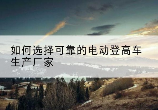 樊城电动登高车厂家-如何选择可靠的电动登高车生产厂家