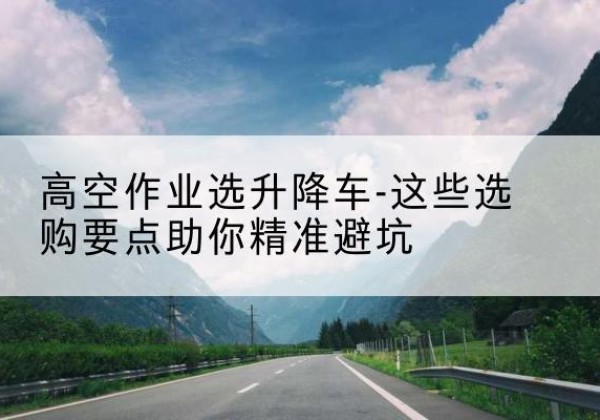 樊城升降车厂家-高空作业选升降车-这些选购要点助你*避坑