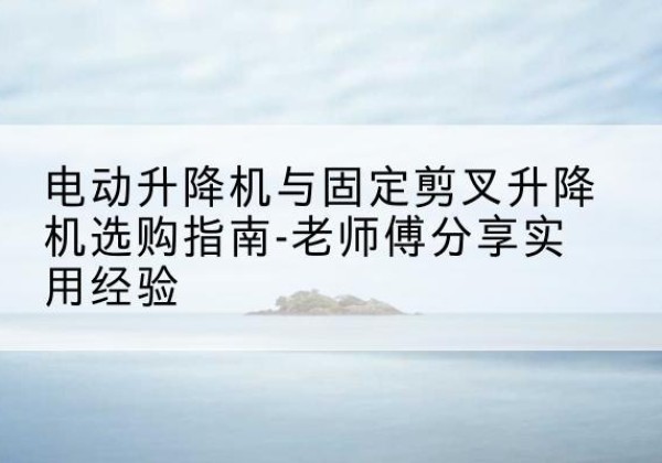 樊城电动升降机怎么选-电动升降机与固定剪叉升降机选购指南-老师傅分享实用经验