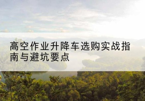 樊城升降车怎么选-高空作业升降车选购实战指南与避坑要点