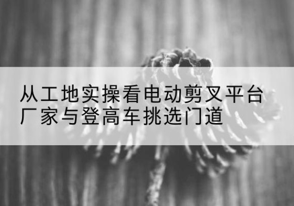 樊城电动剪叉升降平台厂家-从工地实操看电动剪叉平台厂家与登高车挑选门道